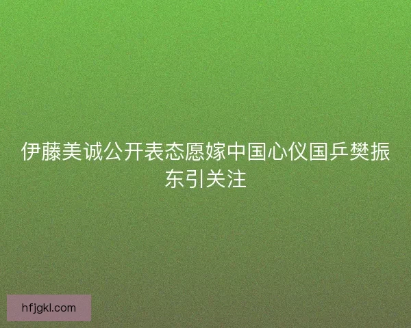 伊藤美诚公开表态愿嫁中国心仪国乒樊振东引关注