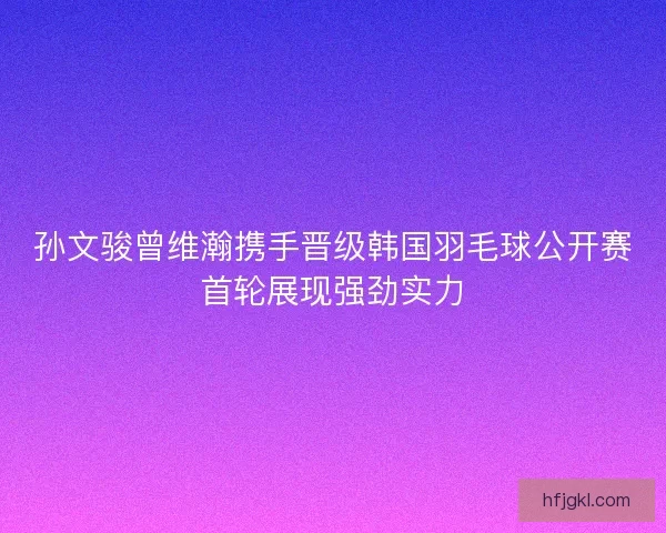 孙文骏曾维瀚携手晋级韩国羽毛球公开赛首轮展现强劲实力