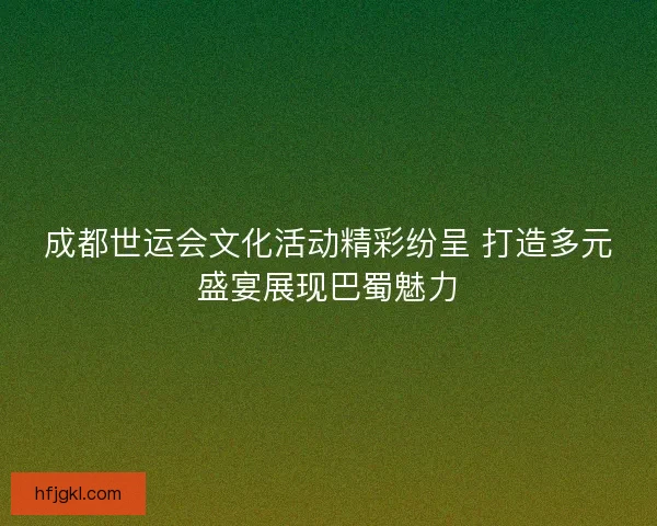 成都世运会文化活动精彩纷呈 打造多元盛宴展现巴蜀魅力