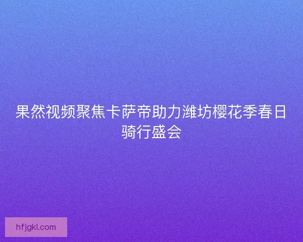 果然视频聚焦卡萨帝助力潍坊樱花季春日骑行盛会