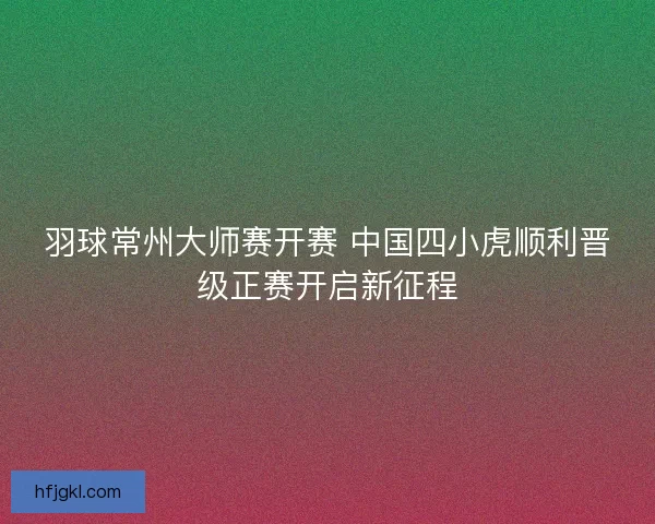 羽球常州大师赛开赛 中国四小虎顺利晋级正赛开启新征程