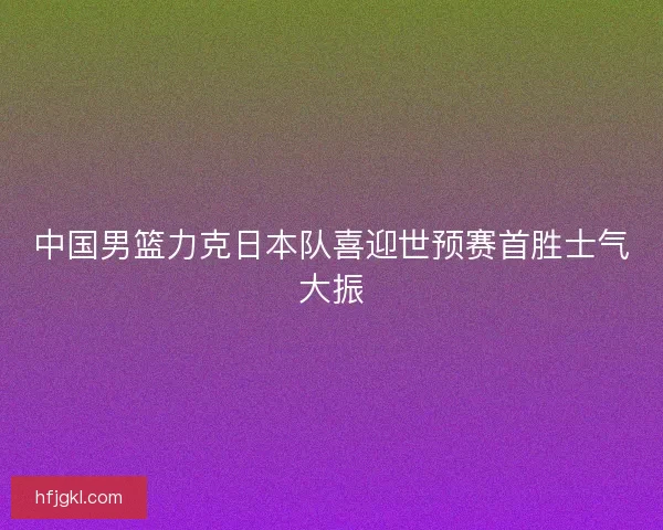 中国男篮力克日本队喜迎世预赛首胜士气大振