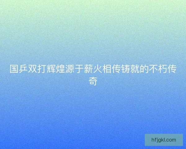 国乒双打辉煌源于薪火相传铸就的不朽传奇